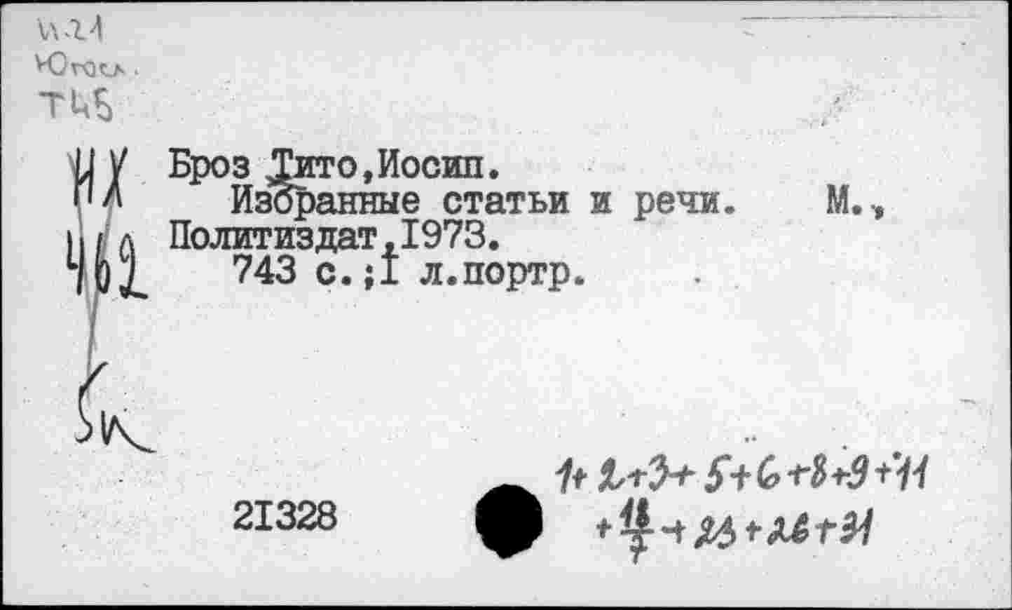 ﻿ЮгОСЛ •
тиь

Броз ^Гито,Иосип.
Избранные статьи и речи. Политиздат,1973.
743 с.;1 л.портр.
М.,
21328
1+	$+с>1'$+з